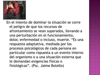 En el intento de dominar la situación se corre
  el peligro de que los recursos de
  afrontamiento se vean superados, llevando a
  una perturbación en el funcionamiento,
  dolor, enfermedad o incluso, muerte. “Es una
  respuesta adaptativa, mediada por los
  procesos psicológicos de cada persona en
  particular como repuesta a un evento interno
  del organismo o a una situación externa que
  le demandan exigencias físicas o
  fisiológicas”. (Psc. Jaime Botello)
 
