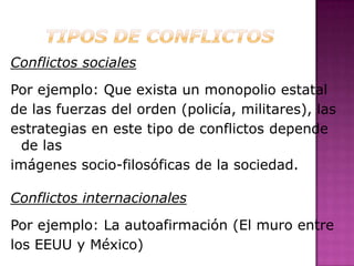 Conflictos sociales
Por ejemplo: Que exista un monopolio estatal
de las fuerzas del orden (policía, militares), las
estrategias en este tipo de conflictos depende
  de las
imágenes socio-filosóficas de la sociedad.

Conflictos internacionales
Por ejemplo: La autoafirmación (El muro entre
los EEUU y México)
 