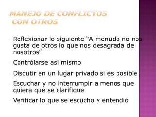  Reflexionarlo siguiente “A menudo no nos
 gusta de otros lo que nos desagrada de
 nosotros”
 Contrólarse    asi mismo
 Discutir    en un lugar privado si es posible
 Escuchary no interrumpir a menos que
 quiera que se clarifique
 Verificar   lo que se escucho y entendió
 