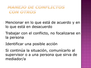  Mencionar en lo que está de acuerdo y en
 lo que está en desacuerdo
 Trabajarcon el conflicto, no focalizarse en
 la persona
 Identificar   una posible acción
 Si
   continúa la situación, comunícarlo al
 supervisor o a una persona que sirva de
 mediador/a
 