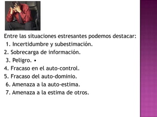 Entre las situaciones estresantes podemos destacar:
 1. Incertidumbre y subestimación.
2. Sobrecarga de información.
 3. Peligro. •
4. Fracaso en el auto-control.
5. Fracaso del auto-dominio.
 6. Amenaza a la auto-estima.
 7. Amenaza a la estima de otros.
 