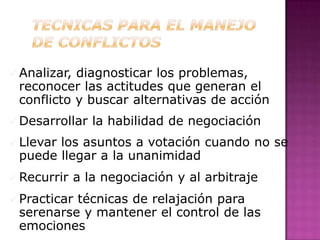  Analizar,diagnosticar los problemas,
 reconocer las actitudes que generan el
 conflicto y buscar alternativas de acción
 Desarrollar    la habilidad de negociación
 Llevar
       los asuntos a votación cuando no se
 puede llegar a la unanimidad
 Recurrir    a la negociación y al arbitraje
 Practicar
          técnicas de relajación para
 serenarse y mantener el control de las
 emociones
 