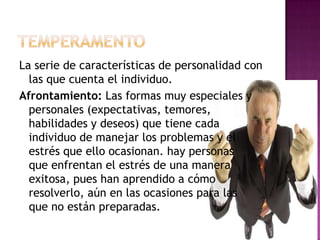La serie de características de personalidad con
  las que cuenta el individuo.
Afrontamiento: Las formas muy especiales y
  personales (expectativas, temores,
  habilidades y deseos) que tiene cada
  individuo de manejar los problemas y el
  estrés que ello ocasionan. hay personas
  que enfrentan el estrés de una manera
  exitosa, pues han aprendido a cómo
  resolverlo, aún en las ocasiones para las
  que no están preparadas.
 