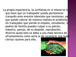 La propia experiencia, la confianza en sí mismo es lo
  que hace que un trabajador pueda permanecer
  tranquilo ante eventos laborales que tensionan, ya
  que puede valorar de manera realista el problema.
  Un trabajador que pierde el empleo, estudiante, o
  padres de familia pueden culpar a su patrón,
  maestro, pareja, de su despido, reprobación,
  divorcio quizá esto se deba a una mala técnica de
  afrontamiento como sería la de reconocer que hubo
  ciertas razones para ello.
 