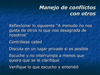 Manejo de conflictos  con otros Reflexionar lo siguiente “A menudo no nos gusta de otros lo que nos desagrada de nosotros” Contrólese usted Discuta en un lugar privado si es posible Escuche y no interrumpa a menos que quiera que se le clarifique Verifique lo que escucho y entendió 