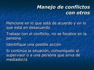 Manejo de conflictos  con otros Mencione en lo que está de acuerdo y en lo que está en desacuerdo Trabaje con el conflicto, no se focalice en la persona Identifique una posible acción Si continúa la situación, comuníquelo al supervisor o a una persona que sirva de mediador/a 