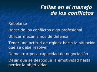 Fallas en el manejo  de los conflictos Rebelarse Hacer de los conflictos algo profesional Utilizar mecanismos de defensa Tener una actitud de rigidez hacia la situación que se debe resolver Demostrar poca capacidad de negociación Dejar que se desboque la emotividad hasta perder la objetividad 