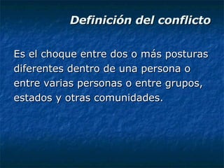 Definición del conflicto Es el choque entre dos o más posturas diferentes dentro de una persona o entre varias personas o entre grupos, estados y otras comunidades. 