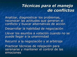 Técnicas para el manejo  de conflictos Analizar, diagnosticar los problemas, reconocer las actitudes que generan el conflicto y buscar alternativas de acción Desarrollar la habilidad de negociación Llevar los asuntos a votación cuando no se puede llegar a la unanimidad Recurrir a la negociación y al arbitraje Practicar técnicas de relajación para serenarse y mantener el control de las emociones 