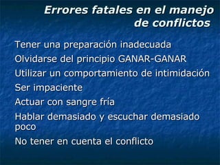 Errores fatales en el manejo de conflictos  Tener una preparación inadecuada Olvidarse del principio GANAR-GANAR Utilizar un comportamiento de intimidación Ser impaciente Actuar con sangre fría Hablar demasiado y escuchar demasiado poco No tener en cuenta el conflicto 