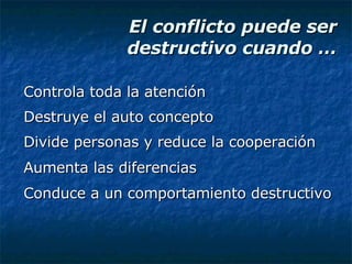 El conflicto puede ser destructivo cuando … Controla toda la atención Destruye el auto concepto Divide personas y reduce la cooperación Aumenta las diferencias Conduce a un comportamiento destructivo 
