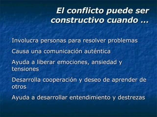 El conflicto puede ser constructivo cuando … Involucra personas para resolver problemas Causa una comunicación auténtica Ayuda a liberar emociones, ansiedad y tensiones Desarrolla cooperación y deseo de aprender de otros Ayuda a desarrollar entendimiento y destrezas 