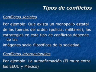 Tipos de conflictos Conflictos sociales Por ejemplo: Que exista un monopolio estatal de las fuerzas del orden (policía, militares), las estrategias en este tipo de conflictos depende de las imágenes socio-filosóficas de la sociedad. Conflictos internacionales Por ejemplo: La autoafirmación (El muro entre los EEUU y México) 