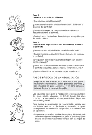 Paso 5:
Describir la historia del conflicto

¿Qué situación inicial lo provocó?
¿Cuáles acontecimientos críticos intensificaron / aceleraron la
dinámica del conflicto?
¿Cuáles estereotipos de comportamiento se repiten con
frecuencia durante el conflicto?
¿Cuáles fueron, hasta ahora, las estrategias perseguidas por
los involucrados?
Paso 6:
Identificar la disposición de los involucrados a manejar
el conflicto

¿Cuáles medidas se han tomado para hallar soluciones?
¿Cuáles intereses podrían tener los involucrados en continuar
el conflicto?
¿Qué pueden perder los involucrados si llegan a un acuerdo
con la otra parte?
¿Cómo está la disposición de los involucrados a solucionar
el conflicto en cuanto a tiempo, medios, compromisos, etc.?
¿Cuál es el interés de los involucrados por solucionarlo?

PASOS BÁSICOS DE LA NEGOCIACIÓN
Negociar es una actividad en la cual dos o más partes,
mutuamente dependientes, desde posiciones diferentes y
con intereses en parte conflictivos y en parte comunes,
tratan de llegar a un acuerdo favorable.
Los siguientes pasos para la negociación son una adaptación
del Concepto HARVARD, elaborado en EEUU durante los años
ochenta. La idea principal es un procedimiento lógico con
pasos subsiguientes.
Para facilitar la negociación es recomendable trabajar con
una tercera persona, un facilitador o moderador, a quien
corresponderá la conducción del proceso. Las ventajas son
las siguientes:
• La persona moderadora conoce las reglas y los pasos que
se deben seguir en la negociación, guía el proceso y pone
énfasis en que los involucrados cumplan con las reglas del
juego.

 