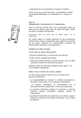 • Disposición de los involucrados a manejar el conflicto.
Como herramienta para este paso, recomendamos utilizar
las preguntas elaboradas en el subcapítulo III, 1. Diagnóstico de un
conflicto.

Paso 2:
Introducción y orientación de la negociación

Aquí se trata de orientar bien a los involucrados sobre los
pasos que se deben seguir, fijar las reglas del juego y definir
los roles y el objetivo del proceso.
Orientación sobre
negociación

los

pasos

que

se

deben

seguir

en

la

Se puede utilizar un gráfico parecido al que presentamos
anteriormente sobre la negociación para explicar la secuencia
de los pasos. Además, es recomendable compartir las
informaciones obtenidas en el diagnóstico.
Establecer las reglas del juego

Existen algunas reglas indispensables:
• Escuchar atentamente y no interrumpir a los demás.
• Evitar insultos y ataques personales.
• Cada parte puede expresar su punto de vista, pero no debe
interpretar el punto de vista de la otra parte.
Además, podría ser necesario establecer otras reglas. Y es
recomendable visualizarlas.
Definir el rol y la función de la tercera persona

Es vital aclarar desde el inicio el rol y la función de la
persona moderadora:
• La responsabilidad de resolver el conflicto corresponde a
las partes involucradas y no a la persona moderadora.
•

La persona moderadora se responsabiliza con el
procedimiento de la negociación, no con sus contenidos.

• La persona moderadora asegura no transmitir a personas
externas ninguna información obtenida durante la
negociación.
• La persona moderadora se compromete a no valorar, juzgar ni
favorecer a ninguna de las partes en particular, sino a todas
en general.

 