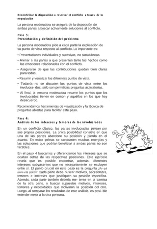 Reconfirmar la disposición a resolver el conflicto a través de la
negociación

La persona moderadora se asegura de la disposición de
ambas partes a buscar activamente soluciones al conflicto.
Paso 3:
Presentación y definición del problema

La persona moderadora pide a cada parte la explicación de
su punto de vista respecto al conflicto. Lo importante es:
• Presentaciones individuales y sucesivas, no simultáneas.
• Animar a las partes a que presenten tanto los hechos como
las emociones relacionadas con el conflicto.
• Asegurarse de que las contribuciones quedan bien claras
para todos.
• Resumir y visualizar los diferentes puntos de vista.
• Todavía no se discuten los puntos de vista entre los
involucra- dos; sólo son permitidas preguntas aclaratorias.
• Al final, la persona moderadora resume los puntos que los
involucrados tienen en común y aquéllos en los que hay
desacuerdo.
Recomendamos herramientas de visualización y la técnica de
preguntas abiertas para facilitar este paso.
Paso 4:
Análisis de los intereses y temores de los involucrados

En un conflicto clásico, las partes involucradas pelean por
sus propias posiciones. La única posibilidad consiste en que
una de las partes abandone su posición y pierda en el
asunto. En estas peleas se consumen muchas energías y
las soluciones que podrían beneficiar a ambas partes no son
factibles.
En el paso 4 buscamos y diferenciamos los intereses que se
ocultan detrás de las respectivas posiciones. Este ejercicio
revela que es posible encontrar, además, diferentes
intereses subyacentes que no necesariamente se excluyen
entre sí. El punto crucial en este paso es la pregunta ¿Por qué
asumo esta posición? Cada parte debe buscar motivos, necesidades,
temores e intereses que justifiquen su posición específica.
Además, cada parte también debería me- terse en la camisa
de la otra parte, y buscar supuestos motivos, intereses,
temores y necesidades que motivaron la posición del otro.
Luego, al comparar los resultados de este análisis, es posi- ble
entender mejor a la otra persona.

 