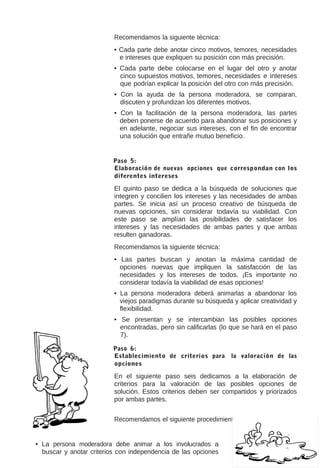 Recomendamos la siguiente técnica:
• Cada parte debe anotar cinco motivos, temores, necesidades
e intereses que expliquen su posición con más precisión.
• Cada parte debe colocarse en el lugar del otro y anotar
cinco supuestos motivos, temores, necesidades e intereses
que podrían explicar la posición del otro con más precisión.
• Con la ayuda de la persona moderadora, se comparan,
discuten y profundizan los diferentes motivos.
• Con la facilitación de la persona moderadora, las partes
deben ponerse de acuerdo para abandonar sus posiciones y
en adelante, negociar sus intereses, con el fin de encontrar
una solución que entrañe mutuo beneficio.

Paso 5:
Elaboración de nuevas opciones que correspondan con los
diferentes intereses

El quinto paso se dedica a la búsqueda de soluciones que
integren y concilien los intereses y las necesidades de ambas
partes. Se inicia así un proceso creativo de búsqueda de
nuevas opciones, sin considerar todavía su viabilidad. Con
este paso se amplían las posibilidades de satisfacer los
intereses y las necesidades de ambas partes y que ambas
resulten ganadoras.
Recomendamos la siguiente técnica:
• Las partes buscan y anotan la máxima cantidad de
opciones nuevas que impliquen la satisfacción de las
necesidades y los intereses de todos. ¡Es importante no
considerar todavía la viabilidad de esas opciones!
• La persona moderadora deberá animarlas a abandonar los
viejos paradigmas durante su búsqueda y aplicar creatividad y
flexibilidad.
• Se presentan y se intercambian las posibles opciones
encontradas, pero sin calificarlas (lo que se hará en el paso
7).
Paso 6:
Establecimiento de criterios para
opciones

la valoración de las

En el siguiente paso seis dedicamos a la elaboración de
criterios para la valoración de las posibles opciones de
solución. Estos criterios deben ser compartidos y priorizados
por ambas partes.
Recomendamos el siguiente procedimiento:
encontradas.
• La persona moderadora debe animar a los involucrados a
buscar y anotar criterios con independencia de las opciones

•

Posibles criterios
para la valoración de
opciones
podrían

 