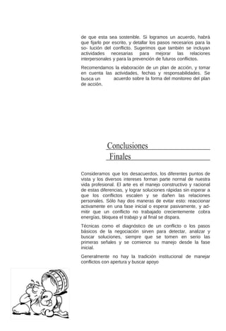 de que esta sea sostenible. Si logramos un acuerdo, habrá
que fijarlo por escrito, y detallar los pasos necesarios para la
so- lución del conflicto. Sugerimos que también se incluyan
actividades necesarias para mejorar las relaciones
interpersonales y para la prevención de futuros conflictos.
Recomendamos la elaboración de un plan de acción, y tomar
en cuenta las actividades, fechas y responsabilidades. Se
acuerdo sobre la forma del monitoreo del plan
busca un
de acción.

Conclusiones
Finales
Consideramos que los desacuerdos, los diferentes puntos de
vista y los diversos intereses forman parte normal de nuestra
vida profesional. El arte es el manejo constructivo y racional
de estas diferencias, y lograr soluciones rápidas sin esperar a
que los conflictos escalen y se dañen las relaciones
personales. Sólo hay dos maneras de evitar esto: reaccionar
activamente en una fase inicial o esperar pasivamente, y admitir que un conflicto no trabajado crecientemente cobra
energías, bloquea el trabajo y al final se dispara.
Técnicas como el diagnóstico de un conflicto o los pasos
básicos de la negociación sirven para detectar, analizar y
buscar soluciones, siempre que se tomen en serio las
primeras señales y se comience su manejo desde la fase
inicial.
Generalmente no hay la tradición institucional de manejar
conflictos con apertura y buscar apoyo

 