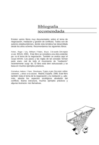Bibliografía
recomendada
Existen varios libros muy documentados sobre el tema de
negociación, mediación y gestión de conflictos. Todos son de
autores estadounidenses, donde esta temática fue desarrollada
desde los años ochenta. Recomendamos los siguientes libros:
Fisher, Roger / Ury, William / Patten, Bruce. Si de acuerdo. Cómo negociar

sin ceder. EEUU. 2001. Este libro se considera una obra estándar

pa- ra el tema de la negociación. También se analiza aquí el
Concepto HARVARD. Los pasos y las reglas de tal concepto forman
parte esen- cial de todo el movimiento de “mediación”
recientemente surgi- do. El libro está bien estructurado y se
basa en muchos ejemplos prácticos.
Cornelius, Helena / Faire, Shoshana. Tú ganas, yo gano. Cómo resolver conflictos

creativamente... y disfrutar con las soluciones. Madrid, España. 1995. Este libro

también trata el tema de la negociación y la mediación y, además, aborda los aspectos sicológicos alrededor del
conflicto. Buena estructura, muchos ejemplos prácticos y
algunas ilustracio- nes llamativas.

 