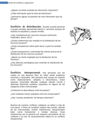 5Gestión de conflictos y negociación

¿Alguien se siente excluido de información importante?
¿Falta información para la toma de decisiones?
¿Aprovecha alguien la posesión de más información que los
demás?

Conflicto de distribución. Sucede cuando personas
o grupos sociales aprovechan bienes o servicios escasos de
manera no equitativa y causan envidia.
¿Hay competencia por recursos escasos (vehículos,
materiales, dinero, etc.)?
¿Existen preferencias por simpatía en la distribución de los
recursos escasos?
¿Existe transparencia sobre quién tiene o quién ha recibido
algo?
¿Existe transparencia y unanimidad de criterios acerca de la
distribución de los recursos escasos?
¿Alguien se siente engañado por la distribución de los
recursos?
¿Hay alianzas estratégicas que controlan la distribución de
los recursos?

Conflicto
interpersonal. Hay personas con las
cuales no nos llevamos bien sin haber tenido problemas
concretos y racionales. Son personas que causan en nosotros
cierto distanciamiento, antipatía o desconfianza. Estos
aspectos irracionales dificultan cualquier relación normal y
alimentan fácilmente conflictos expuestos en alguna de las
categorías antes mencionadas.
¿Predomina la desconfianza entre las partes?
¿Son evidentes fuertes antipatías entre los involucrados?
¿Hay “cuentas pendientes” de tiempos anteriores?

Muchos de nuestros conflictos cotidianos se deben a más de
una causa. Y éstos se complican todavía más cuando, además
de las mencionadas, existen interferencias interpersonales
tales como frustraciones o heridas diversas. Esas
interferencias por lo general son impactos secundarios de los
conflictos y su raíz no necesariamente radica en un conflicto
interpersonal.

 