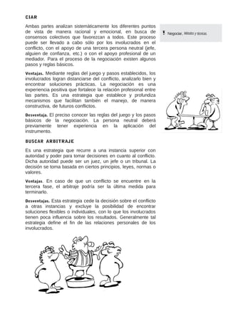 CIAR

Ambas partes analizan sistemáticamente los diferentes puntos
de vista de manera racional y emocional, en busca de
consensos colectivos que favorezcan a todos. Este proceso
puede ser llevado a cabo sólo por los involucrados en el
conflicto, con el apoyo de una tercera persona neutral (jefe,
alguien de confianza, etc.) o con el apoyo profesional de un
mediador. Para el proceso de la negociación existen algunos
pasos y reglas básicos.
Mediante reglas del juego y pasos establecidos, los
involucrados logran distanciarse del conflicto, analizarlo bien y
encontrar soluciones prácticas. La negociación es una
experiencia positiva que fortalece la relación profesional entre
las partes. Es una estrategia que establece y profundiza
mecanismos que facilitan también el manejo, de manera
constructiva, de futuros conflictos.
Ventajas.

El preciso conocer las reglas del juego y los pasos
básicos de la negociación. La persona neutral deberá
previamente tener experiencia en la aplicación del
instrumento.
Desventaja.

BUSCAR ARBITRAJE

Es una estrategia que recurre a una instancia superior con
autoridad y poder para tomar decisiones en cuanto al conflicto.
Dicha autoridad puede ser un juez, un jefe o un tribunal. La
decisión se toma basada en ciertos principios, leyes, normas o
valores.
En caso de que un conflicto se encuentre en la
tercera fase, el arbitraje podría ser la última medida para
terminarlo.
Ventajas.

Esta estrategia cede la decisión sobre el conflicto
a otras instancias y excluye la posibilidad de encontrar
soluciones flexibles o individuales, con lo que los involucrados
tienen poca influencia sobre los resultados. Generalmente tal
estrategia define el fin de las relaciones personales de los
involucrados.
Desventajas.

Negociar, Métodos y técnicas.

 