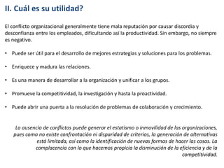 II. Cuál es su utilidad?
El conflicto organizacional generalmente tiene mala reputación por causar discordia y
desconfianza entre los empleados, dificultando así la productividad. Sin embargo, no siempre
es negativo.
• Puede ser útil para el desarrollo de mejores estrategias y soluciones para los problemas.
• Enriquece y madura las relaciones.
• Es una manera de desarrollar a la organización y unificar a los grupos.
• Promueve la competitividad, la investigación y hasta la proactividad.
• Puede abrir una puerta a la resolución de problemas de colaboración y crecimiento.
La ausencia de conflictos puede generar el estatismo o inmovilidad de las organizaciones,
pues como no existe confrontación ni disparidad de criterios, la generación de alternativas
está limitada, así como la identificación de nuevas formas de hacer las cosas. La
complacencia con lo que hacemos propicia la disminución de la eficiencia y de la
competitividad.
 