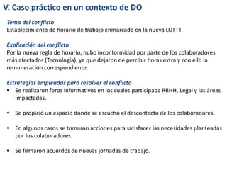 V. Caso práctico en un contexto de DO
Tema del conflicto
Establecimiento de horario de trabajo enmarcado en la nueva LOTTT.
Explicación del conflicto
Por la nueva regla de horario, hubo inconformidad por parte de los colaboradores
más afectados (Tecnología), ya que dejaron de percibir horas extra y con ello la
remuneración correspondiente.
Estrategias empleadas para resolver el conflicto
• Se realizaron foros informativos en los cuales participaba RRHH, Legal y las áreas
impactadas.
• Se propició un espacio donde se escuchó el descontecto de los colaboradores.
• En algunos casos se tomaron acciones para satisfacer las necesidades planteadas
por los colaboradores.
• Se firmaron acuerdos de nuevas jornadas de trabajo.
 