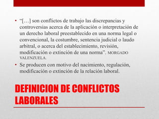 DEFINICION DE CONFLICTOS
LABORALES
• “[…] son conflictos de trabajo las discrepancias y
controversias acerca de la aplicación o interpretación de
un derecho laboral preestablecido en una norma legal o
convencional, la costumbre, sentencia judicial o laudo
arbitral, o acerca del establecimiento, revisión,
modificación o extinción de una norma”. MORGADO
VALENZUELA.
• Se producen con motivo del nacimiento, regulación,
modificación o extinción de la relación laboral.
 
