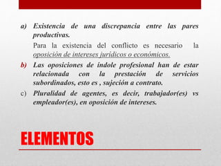 ELEMENTOS
a) Existencia de una discrepancia entre las pares
productivas.
Para la existencia del conflicto es necesario la
oposición de intereses jurídicos o económicos.
b) Las oposiciones de índole profesional han de estar
relacionada con la prestación de servicios
subordinados, esto es , sujeción a contrato.
c) Pluralidad de agentes, es decir, trabajador(es) vs
empleador(es), en oposición de intereses.
 