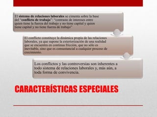 CARACTERÍSTICAS ESPECIALES
El sistema de relaciones laborales se cimenta sobre la base
del “conflicto de trabajo”: “contraste de intereses entre
quien tiene la fuerza del trabajo y no tiene capital y quien
tiene capital y no tiene fuerza de trabajo”
El conflicto constituye la dinámica propia de las relaciones
laborales, ya que supone la exteriorización de una realidad
que se encuentra en continua fricción, que no sólo es
inevitable, sino que es consustancial a cualquier proceso de
crecimiento.
Los conflictos y las controversias son inherentes a
todo sistema de relaciones laborales y, más aún, a
toda forma de convivencia.
 