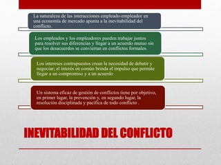 INEVITABILIDAD DEL CONFLICTO
La naturaleza de las interacciones empleado-empleador en
una economía de mercado apunta a la inevitabilidad del
conflicto.
Los empleados y los empleadores pueden trabajar juntos
para resolver sus diferencias y llegar a un acuerdo mutuo sin
que los desacuerdos se conviertan en conflictos formales.
Los intereses contrapuestos crean la necesidad de debatir y
negociar; el interés en común brinda el impulso que permite
llegar a un compromiso y a un acuerdo.
Un sistema eficaz de gestión de conflictos tiene por objetivo,
en primer lugar, la prevención y, en segundo lugar, la
resolución disciplinada y pacífica de todo conflicto .
 