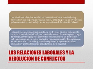 LAS RELACIONES LABORALES Y LA
RESOLUCION DE CONFLICTOS
Las relaciones laborales abordan las interacciones entre empleadores y
empleados y sus respectivas organizaciones, influidas por las intervenciones
gubernamentales, en el trabajo, o que surjan fuera de la situación laboral.
Estas interacciones pueden desarrollarse en diversos niveles; por ejemplo,
entre un empleado individual y su empleador dentro de una empresa o lugar
de trabajo, entre un grupo de empleados o un sindicato y un empleador
individual, entre uno o varios sindicatos y una organización de empleadores
a nivel industrial o sectorial y entre los organismos representativos de
empleados y empleadores más importantes a nivel nacional
 