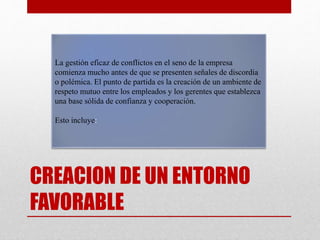 CREACION DE UN ENTORNO
FAVORABLE
La gestión eficaz de conflictos en el seno de la empresa
comienza mucho antes de que se presenten señales de discordia
o polémica. El punto de partida es la creación de un ambiente de
respeto mutuo entre los empleados y los gerentes que establezca
una base sólida de confianza y cooperación.
Esto incluye:
 