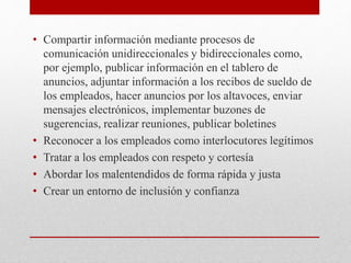 • Compartir información mediante procesos de
comunicación unidireccionales y bidireccionales como,
por ejemplo, publicar información en el tablero de
anuncios, adjuntar información a los recibos de sueldo de
los empleados, hacer anuncios por los altavoces, enviar
mensajes electrónicos, implementar buzones de
sugerencias, realizar reuniones, publicar boletines
• Reconocer a los empleados como interlocutores legítimos
• Tratar a los empleados con respeto y cortesía
• Abordar los malentendidos de forma rápida y justa
• Crear un entorno de inclusión y confianza
 