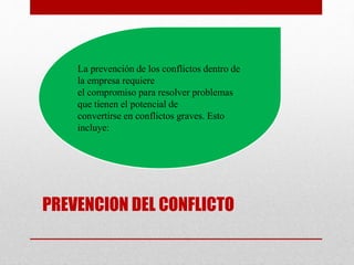 PREVENCION DEL CONFLICTO
La prevención de los conflictos dentro de
la empresa requiere
el compromiso para resolver problemas
que tienen el potencial de
convertirse en conflictos graves. Esto
incluye:
 