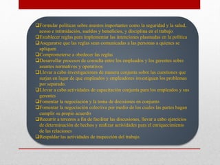 Formular políticas sobre asuntos importantes como la seguridad y la salud,
acoso e intimidación, sueldos y beneficios, y disciplina en el trabajo
Establecer reglas para implementar las intenciones plasmadas en la política
Asegurarse que las reglas sean comunicadas a las personas a quienes se
apliquen
Comprometerse a obedecer las reglas
Desarrollar procesos de consulta entre los empleados y los gerentes sobre
asuntos normativos y operativos
Llevar a cabo investigaciones de manera conjunta sobre las cuestiones que
surjan en lugar de que empleados y empleadores investiguen los problemas
por separado.
Llevar a cabo actividades de capacitación conjunta para los empleados y sus
gerentes
Fomentar la negociación y la toma de decisiones en conjunto
Fomentar la negociación colectiva por medio de los cuales las partes hagan
cumplir su propio acuerdo
Recurrir a terceros a fin de facilitar las discusiones, llevar a cabo ejercicios
de determinación de hechos y realizar actividades para el enriquecimiento
de las relaciones
Respaldar las actividades de inspección del trabajo.
 