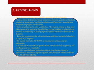 2.- LA CONCILIACIÓN
Es un proceso utilizado para dirimir conflictos por la vía pacífica.
• Es una forma de intervención de una tercera persona, que sólo se limitaría
a inducir a las partes en conflicto a debatir sus diferencias y a ayudarlas a
presentar sus propias conclusiones.
• Es un acuerdo precoz, justo y definitivo. • Es precoz, porque se da y surte
efecto antes de la sentencia. Es definitivo, porque produce el mismo efecto
antes de la sentencia y es justo porque no implica renuncia o reducción de
derechos.
• Tiene por objeto poner fin a la solución de conflictos, evitando la huelga o
el cierre de la empresa
• En nuestro país la ley Nº 26872, la conciliación será de carácter
obligatorio.
• La solución de un conflicto queda librada a la decisión de las partes y a la
confluencia de sus voluntades.
La AAT a concebido una instancia propia de conciliación, regula la
aplicación de las normas legales vigentes, para prever un ulterior conflicto
(Art. 59 del TUO-LRCT).
 