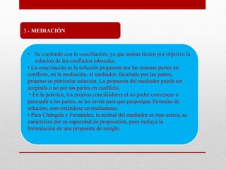 3.- MEDIACIÓN
• Se confunde con la conciliación, ya que ambas tienen por objetivo la
solución de los conflictos laborales.
• La conciliación es la solución propuesta por las mismas partes en
conflicto, en la mediación, el mediador, facultado por las partes,
propone su particular solución. La propuesta del mediador puede ser
aceptada o no por las partes en conflicto.
• En la práctica, los propios conciliadores al no poder convencer o
persuadir a las partes, se les invita para que propongan fórmulas de
solución, convirtiéndose en mediadores.
• Para Chángala y Fernández, la actitud del mediador es mas activa, se
caracteriza por su capacidad de proposición, pues incluye la
formulación de una propuesta de arreglo.
 