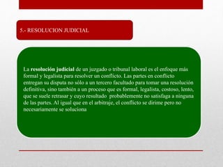 5.- RESOLUCION JUDICIAL
La resolución judicial de un juzgado o tribunal laboral es el enfoque más
formal y legalista para resolver un conflicto. Las partes en conflicto
entregan su disputa no sólo a un tercero facultado para tomar una resolución
definitiva, sino también a un proceso que es formal, legalista, costoso, lento,
que se suele retrasar y cuyo resultado probablemente no satisfaga a ninguna
de las partes. Al igual que en el arbitraje, el conflicto se dirime pero no
necesariamente se soluciona
 