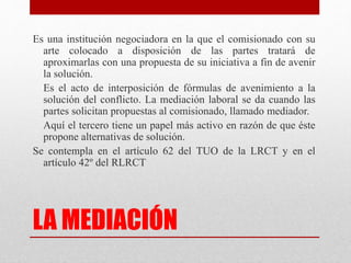 LA MEDIACIÓN
Es una institución negociadora en la que el comisionado con su
arte colocado a disposición de las partes tratará de
aproximarlas con una propuesta de su iniciativa a fin de avenir
la solución.
Es el acto de interposición de fórmulas de avenimiento a la
solución del conflicto. La mediación laboral se da cuando las
partes solicitan propuestas al comisionado, llamado mediador.
Aquí el tercero tiene un papel más activo en razón de que éste
propone alternativas de solución.
Se contempla en el artículo 62 del TUO de la LRCT y en el
artículo 42º del RLRCT
 