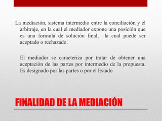 FINALIDAD DE LA MEDIACIÓN
La mediación, sistema intermedio entre la conciliación y el
arbitraje, en la cual el mediador expone una posición que
es una formula de solución final, la cual puede ser
aceptado o rechazado.
El mediador se caracteriza por tratar de obtener una
aceptación de las partes por intermedio de la propuesta.
Es designado por las partes o por el Estado
 