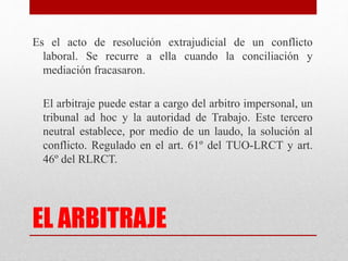 EL ARBITRAJE
Es el acto de resolución extrajudicial de un conflicto
laboral. Se recurre a ella cuando la conciliación y
mediación fracasaron.
El arbitraje puede estar a cargo del arbitro impersonal, un
tribunal ad hoc y la autoridad de Trabajo. Este tercero
neutral establece, por medio de un laudo, la solución al
conflicto. Regulado en el art. 61º del TUO-LRCT y art.
46º del RLRCT.
 