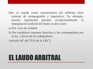 EL LAUDO ARBITRAL
Que se expide como consecuencia del arbitraje tiene
carácter de inimpugnable e imperativo. No obstante,
nuestra legislación permite excepcionalmente la
impugnación judicial del laudo en dos casos:
a) Por vicio de nulidad.
b) Por establecer menores derechos a los contemplados por
la ley a favor de los trabajadores.
Artículo 66º del TUO de la LRCT.
 