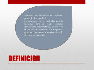 DEFINICION
Proviene del vocablo latino conflictus:
pelear, luchar, combatir.
Circunstancia en la cual dos o más
personas perciben tener intereses
mutuamente incompatibles, ya sea total
o parcial contrapuestos y excluyentes,
generando un contexto confrontativo de
permanente oposición.
 