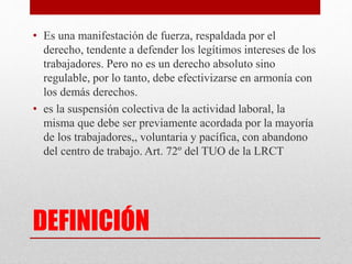 DEFINICIÓN
• Es una manifestación de fuerza, respaldada por el
derecho, tendente a defender los legítimos intereses de los
trabajadores. Pero no es un derecho absoluto sino
regulable, por lo tanto, debe efectivizarse en armonía con
los demás derechos.
• es la suspensión colectiva de la actividad laboral, la
misma que debe ser previamente acordada por la mayoría
de los trabajadores,, voluntaria y pacífica, con abandono
del centro de trabajo. Art. 72º del TUO de la LRCT
 