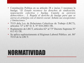 NORMATIVIDAD
• Constitución Política en su artículo 28 e inciso 3 reconoce la
huelga: “El Estado reconoce los derechos de sindicación,
negociación colectiva y huelga. Cautela su ejercicio
democrático… 3. Regula el derecho de huelga para que se
ejerza en armonía con el interés social. Señala sus excepciones
y limitaciones.”
• TUO dela Ley de Relaciones Colectivas de Trabajo (LRCT),
artículos 72º a 86º D. S. Nº 010-2003-TR.
• Reglamento de LRCT, artículos 62º al 73º Decreto Supremo Nº
011-92-TR.
• Se aplica supletoriamente al Régimen Laboral Público. art. 86º
TUO de la LRCT.
 