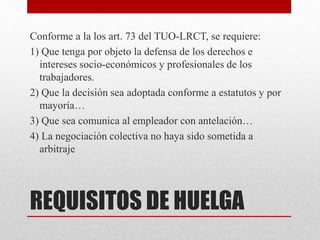 REQUISITOS DE HUELGA
Conforme a la los art. 73 del TUO-LRCT, se requiere:
1) Que tenga por objeto la defensa de los derechos e
intereses socio-económicos y profesionales de los
trabajadores.
2) Que la decisión sea adoptada conforme a estatutos y por
mayoría…
3) Que sea comunica al empleador con antelación…
4) La negociación colectiva no haya sido sometida a
arbitraje
 