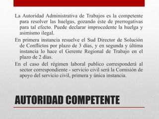 AUTORIDAD COMPETENTE
La Autoridad Administrativa de Trabajos es la competente
para resolver las huelgas, gozando éste de prerrogativas
para tal efecto. Puede declarar improcedente la huelga y
asimismo ilegal.
En primera instancia resuelve el Sud Director de Solución
de Conflictos por plazo de 3 días, y en segunda y última
instancia lo hace el Gerente Regional de Trabajo en el
plazo de 2 días.
En el caso del régimen laboral publico corresponderá al
sector correspondiente - servicio civil será la Comisión de
apoyo del servicio civil, primera y única instancia.
 