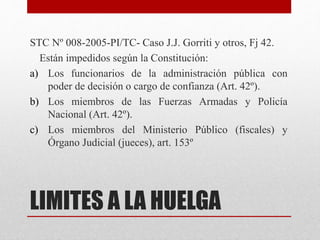 LIMITES A LA HUELGA
STC Nº 008-2005-PI/TC- Caso J.J. Gorriti y otros, Fj 42.
Están impedidos según la Constitución:
a) Los funcionarios de la administración pública con
poder de decisión o cargo de confianza (Art. 42º).
b) Los miembros de las Fuerzas Armadas y Policía
Nacional (Art. 42º).
c) Los miembros del Ministerio Público (fiscales) y
Órgano Judicial (jueces), art. 153º
 