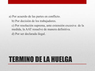 TERMINO DE LA HUELGA
a) Por acuerdo de las partes en conflicto.
b) Por decisión de los trabajadores.
c) Por resolución suprema, ante extensión excesiva de la
medida, la AAT resuelve de manera definitiva.
d) Por ser declarada ilegal.
 